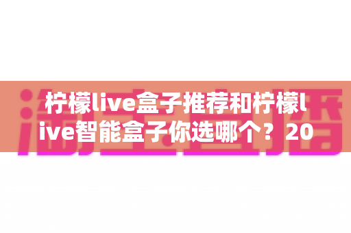 柠檬live盒子推荐和柠檬live智能盒子你选哪个?2025年最新选购指南深度解析 柠檬live盒子推荐和柠檬live智能盒子你选哪个?2025年最新选购指南深度解析