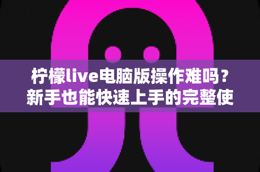 柠檬live电脑版操作难吗？新手也能快速上手的完整使用指南