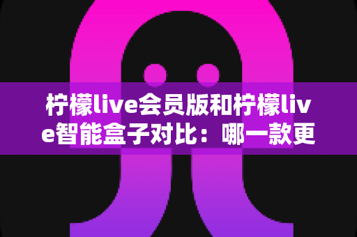 柠檬live会员版和柠檬live智能盒子对比：哪一款更适合你？全面解析帮你做出最佳选择