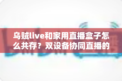 乌贼live和家用直播盒子怎么共存？双设备协同直播的实用指南