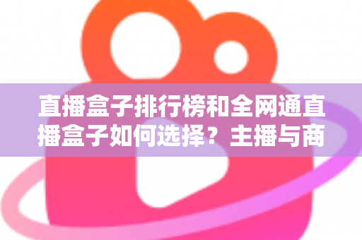 直播盒子排行榜和全网通直播盒子如何选择？主播与商家必备的超全选购指南
