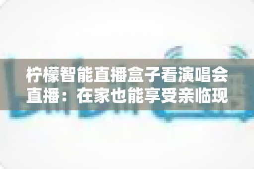 柠檬智能直播盒子看演唱会直播：在家也能享受亲临现场般的视听盛宴
