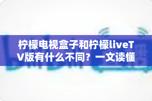 柠檬电视盒子和柠檬liveTV版有什么不同？一文读懂两者区别，选对观影方案不踩坑