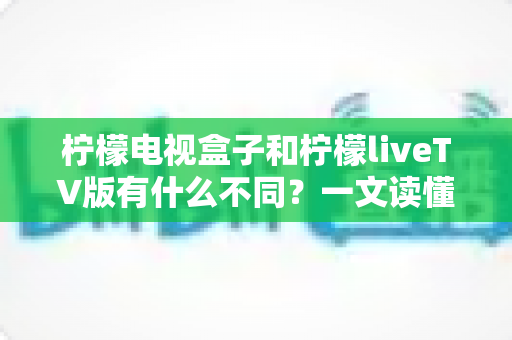 柠檬电视盒子和柠檬liveTV版有什么不同？一文读懂两者区别，选对观影方案不踩坑
