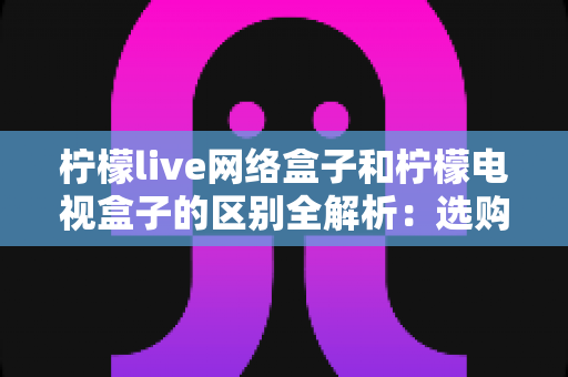 柠檬live网络盒子和柠檬电视盒子的区别全解析:选购前必看的核心对比指南 柠檬live网络盒子和柠檬电视盒子的区别全解析:选购前必看的核心对比指南