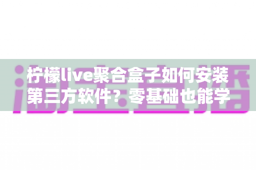 柠檬live聚合盒子如何安装第三方软件?零基础也能学会的完整安装教程与避坑指南 柠檬live聚合盒子如何安装第三方软件?零基础也能学会的完整安装教程与避坑指南