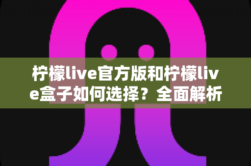柠檬live官方版和柠檬live盒子如何选择？全面解析两大版本差异，帮你找到最合适的观看方式