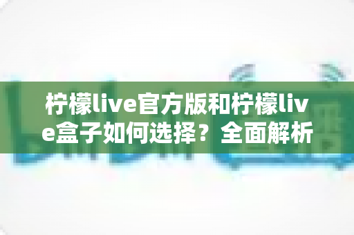 柠檬live官方版和柠檬live盒子如何选择？全面解析两大版本差异，帮你找到最合适的观看方式