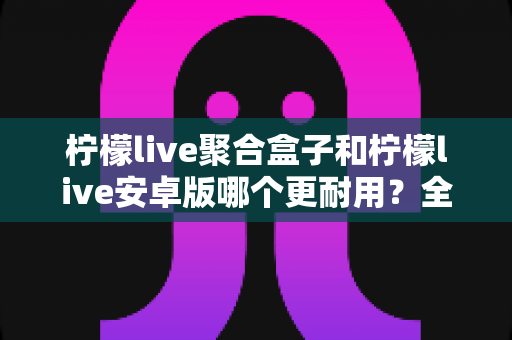 柠檬live聚合盒子和柠檬live安卓版哪个更耐用?全面对比分析、保养技巧与选购建议 柠檬live聚合盒子和柠檬live安卓版哪个更耐用?全面对比分析、保养技巧与选购建议