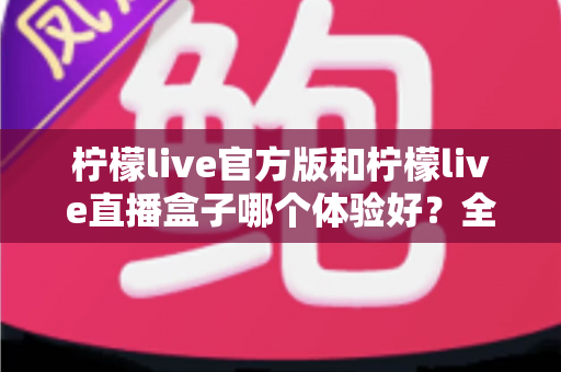 柠檬live官方版和柠檬live直播盒子哪个体验好?全方位深度对比助你轻松选对版本 柠檬live官方版和柠檬live直播盒子哪个体验好?全方位深度对比助你轻松选对版本