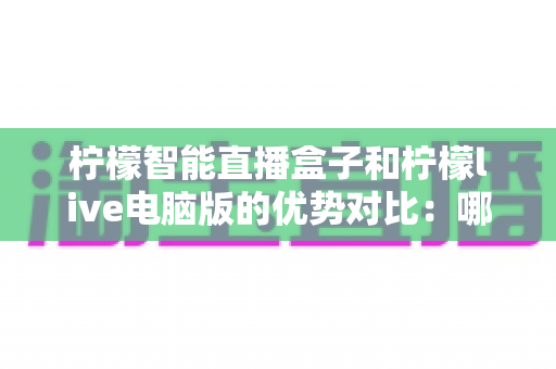 柠檬智能直播盒子和柠檬live电脑版的优势对比：哪款直播工具更适合你？全面解析与选购指南