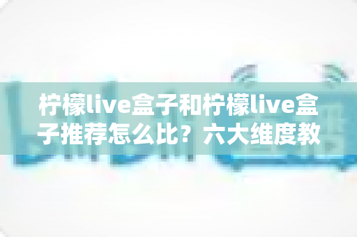 柠檬live盒子和柠檬live盒子推荐怎么比?六大维度教你选出真正适合自己的电视盒子 柠檬live盒子和柠檬live盒子推荐怎么比?六大维度教你选出真正适合自己的电视盒子