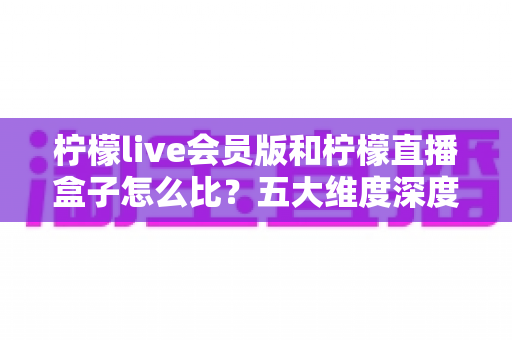 柠檬live会员版和柠檬直播盒子怎么比？五大维度深度解析帮你选对不选贵