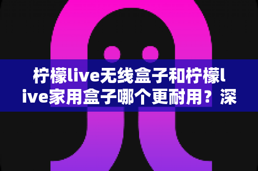 柠檬live无线盒子和柠檬live家用盒子哪个更耐用?深度对比评测帮你选对不踩坑 柠檬live无线盒子和柠檬live家用盒子哪个更耐用?深度对比评测帮你选对不踩坑