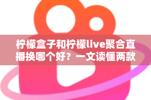柠檬盒子和柠檬live聚合直播换哪个好？一文读懂两款弹幕聚合工具的真实差异与选择建议