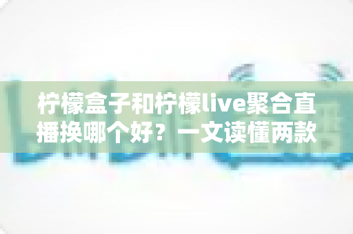 柠檬盒子和柠檬live聚合直播换哪个好？一文读懂两款弹幕聚合工具的真实差异与选择建议