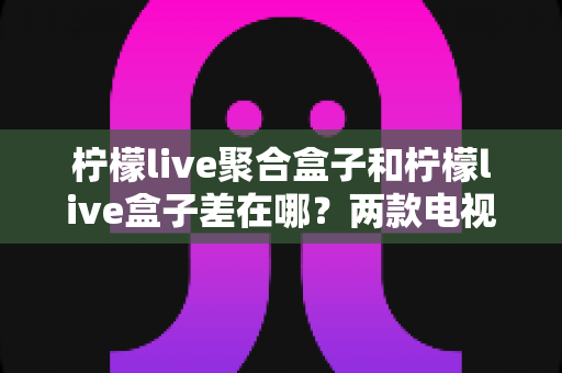柠檬live聚合盒子和柠檬live盒子差在哪？两款电视盒子的核心区别与选购全攻略