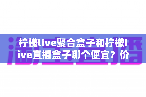 柠檬live聚合盒子和柠檬live直播盒子哪个便宜？价格对比与省钱选购全指南