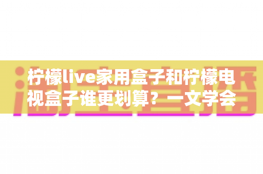 柠檬live家用盒子和柠檬电视盒子谁更划算？一文学会按需选购电视盒子的省钱攻略