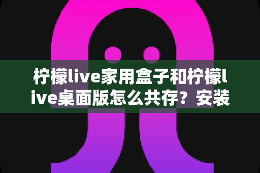 柠檬live家用盒子和柠檬live桌面版怎么共存?安装配置与日常使用全指南 柠檬live家用盒子和柠檬live桌面版怎么共存?安装配置与日常使用全指南