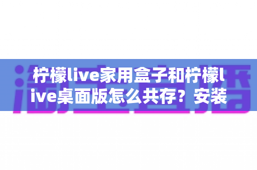 柠檬live家用盒子和柠檬live桌面版怎么共存?安装配置与日常使用全指南 柠檬live家用盒子和柠檬live桌面版怎么共存?安装配置与日常使用全指南
