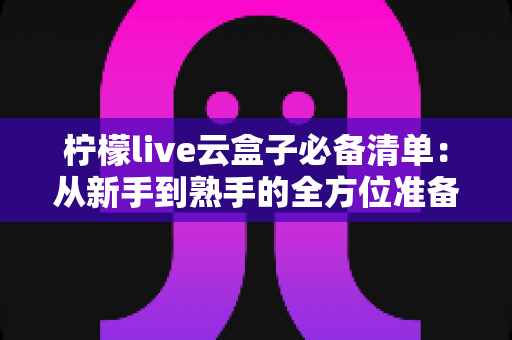 柠檬live云盒子必备清单:从新手到熟手的全方位准备指南 柠檬live云盒子必备清单:从新手到熟手的全方位准备指南