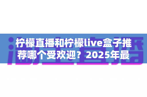 柠檬直播和柠檬live盒子推荐哪个受欢迎?2025年最新对比评测与选购指南 柠檬直播和柠檬live盒子推荐哪个受欢迎?2025年最新对比评测与选购指南