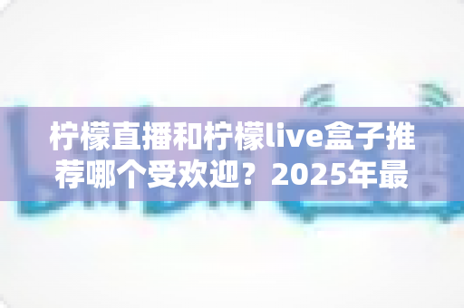 柠檬直播和柠檬live盒子推荐哪个受欢迎?2025年最新对比评测与选购指南 柠檬直播和柠檬live盒子推荐哪个受欢迎?2025年最新对比评测与选购指南