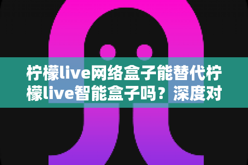柠檬live网络盒子能替代柠檬live智能盒子吗?深度对比解析与家庭选购避坑指南 柠檬live网络盒子能替代柠檬live智能盒子吗?深度对比解析与家庭选购避坑指南