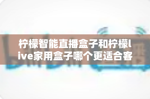 柠檬智能直播盒子和柠檬live家用盒子哪个更适合客厅?深度对比帮你选对家庭影音中枢 柠檬智能直播盒子和柠檬live家用盒子哪个更适合客厅?深度对比帮你选对家庭影音中枢