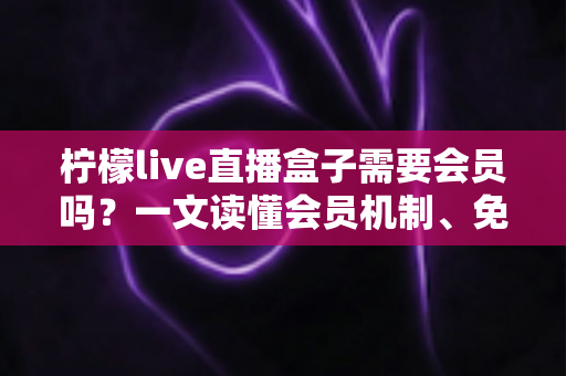 柠檬live直播盒子需要会员吗？一文读懂会员机制、免费玩法与避坑指南