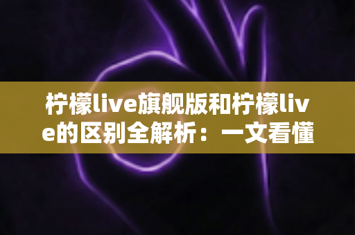 柠檬live旗舰版和柠檬live的区别全解析:一文看懂如何选择适合自己的版本,直播体验全面升级 柠檬live旗舰版和柠檬live的区别全解析:一文看懂如何选择适合自己的版本,直播体验全面升级
