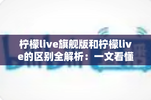 柠檬live旗舰版和柠檬live的区别全解析:一文看懂如何选择适合自己的版本,直播体验全面升级 柠檬live旗舰版和柠檬live的区别全解析:一文看懂如何选择适合自己的版本,直播体验全面升级