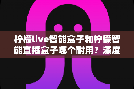 柠檬live智能盒子和柠檬智能直播盒子哪个耐用?深度评测帮你选对不踩坑 柠檬live智能盒子和柠檬智能直播盒子哪个耐用?深度评测帮你选对不踩坑