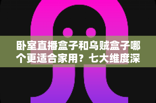卧室直播盒子和乌贼盒子哪个更适合家用?七大维度深度对比,帮你选对家庭影音好帮手 卧室直播盒子和乌贼盒子哪个更适合家用?七大维度深度对比,帮你选对家庭影音好帮手
