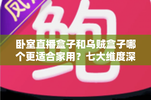 卧室直播盒子和乌贼盒子哪个更适合家用？七大维度深度对比，帮你选对家庭影音好帮手
