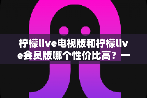 柠檬live电视版和柠檬live会员版哪个性价比高？一篇看懂的大屏观影选购指南