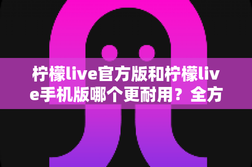 柠檬live官方版和柠檬live手机版哪个更耐用？全方位深度对比，帮你选出长期使用最安心的版本
