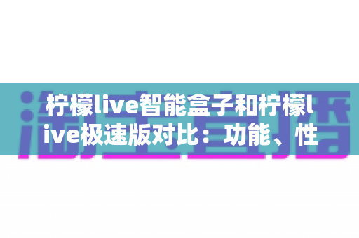 柠檬live智能盒子和柠檬live极速版对比：功能、性能、适用人群全解析，帮你选出最适合的家庭观影方案