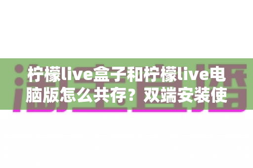 柠檬live盒子和柠檬live电脑版怎么共存?双端安装使用全攻略,轻松实现客厅与书房无缝切换 柠檬live盒子和柠檬live电脑版怎么共存?双端安装使用全攻略,轻松实现客厅与书房无缝切换