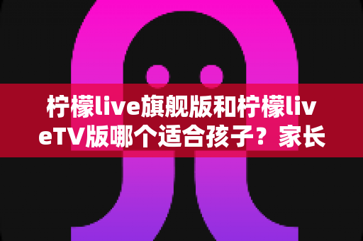 柠檬live旗舰版和柠檬liveTV版哪个适合孩子？家长必看的全面对比与安全使用指南