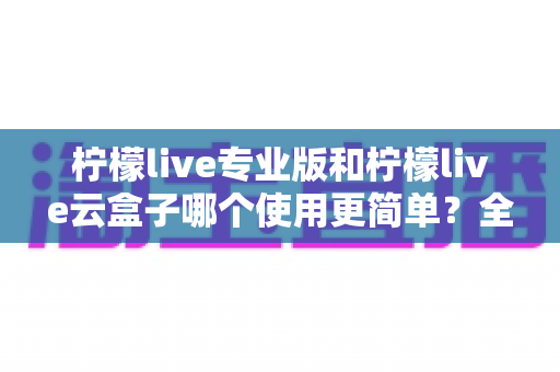 柠檬live专业版和柠檬live云盒子哪个使用更简单?全面对比分析助你轻松选择 柠檬live专业版和柠檬live云盒子哪个使用更简单?全面对比分析助你轻松选择