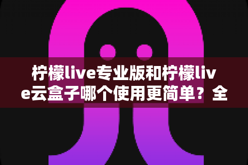 柠檬live专业版和柠檬live云盒子哪个使用更简单?全面对比分析助你轻松选择 柠檬live专业版和柠檬live云盒子哪个使用更简单?全面对比分析助你轻松选择