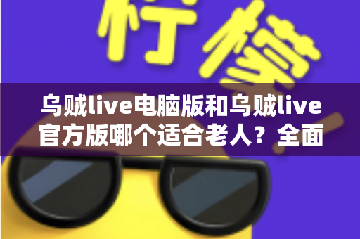 乌贼live电脑版和乌贼live官方版哪个适合老人?全面对比分析与实用选购指南 乌贼live电脑版和乌贼live官方版哪个适合老人?全面对比分析与实用选购指南