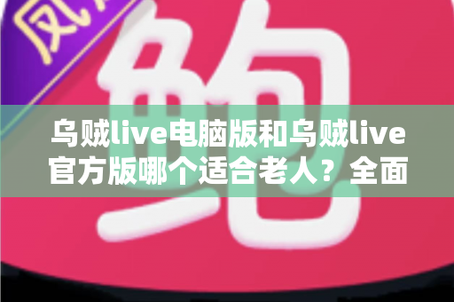 乌贼live电脑版和乌贼live官方版哪个适合老人?全面对比分析与实用选购指南 乌贼live电脑版和乌贼live官方版哪个适合老人?全面对比分析与实用选购指南