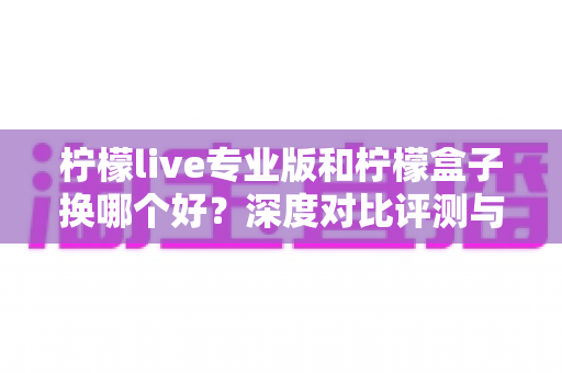 柠檬live专业版和柠檬盒子换哪个好?深度对比评测与选购全指南 柠檬live专业版和柠檬盒子换哪个好?深度对比评测与选购全指南