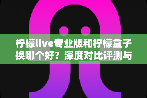 柠檬live专业版和柠檬盒子换哪个好?深度对比评测与选购全指南 柠檬live专业版和柠檬盒子换哪个好?深度对比评测与选购全指南