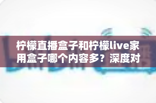 柠檬直播盒子和柠檬live家用盒子哪个内容多？深度对比解析与选购指南