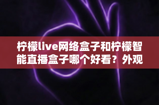 柠檬live网络盒子和柠檬智能直播盒子哪个好看？外观、界面与观看体验全面对比评测