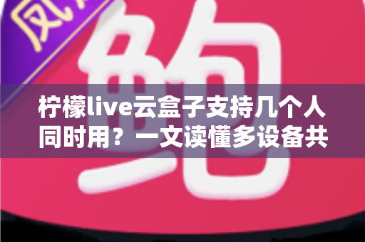 柠檬live云盒子支持几个人同时用?一文读懂多设备共享使用规则与实用指南 柠檬live云盒子支持几个人同时用?一文读懂多设备共享使用规则与实用指南